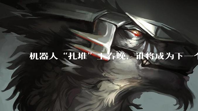机器人“扎堆”上春晚，谁将成为下一个“顶流”？_宇树_科技_通用